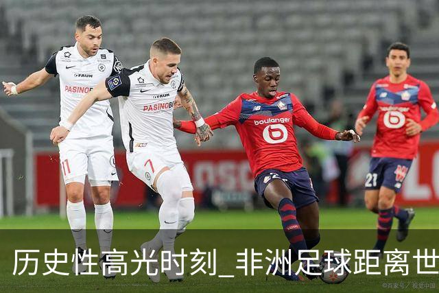 历史性高光时刻 非洲足球距离世界杯冠军还有多远？
