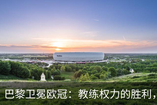 巴黎卫冕欧冠：教练权力的胜利，皇马是否该重新思考？