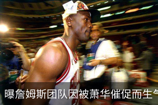 曝詹姆斯团队因被萧华催促而生气 暂时推迟官宣
