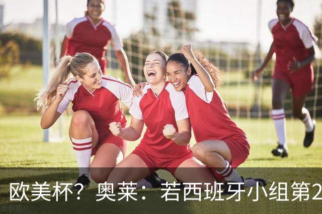 欧美杯？奥莱：若西班牙小组第2 很可能32强战在迈阿密交锋阿根廷