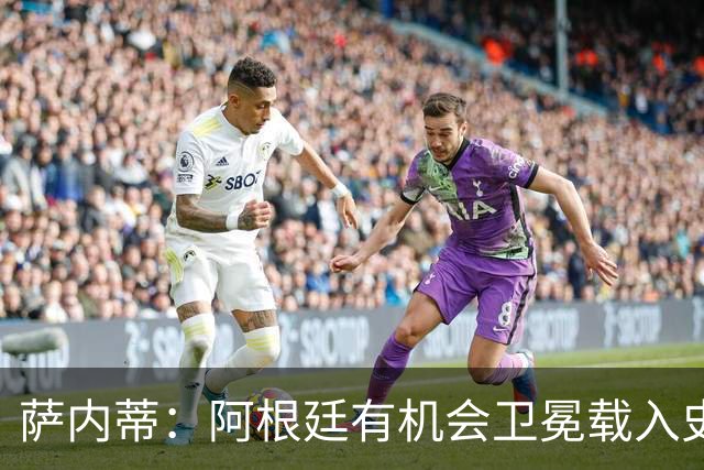 萨内蒂：阿根廷有机会卫冕载入史册 梅西在卡塔尔结束了一切纷争