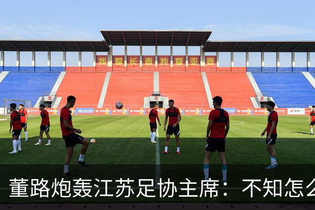 董路炮轰江苏足协主席：不知怎么得罪他了 我做的事他一律不支持
